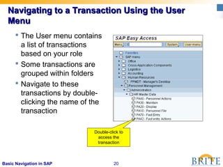 20Basic Navigation in SAP
Navigating to a Transaction Using the UserNavigating to a Transaction Using the User
MenuMenu
 The User menu contains
a list of transactions
based on your role
 Some transactions are
grouped within folders
 Navigate to these
transactions by double-
clicking the name of the
transaction
Double-click to
access the
transaction
 
