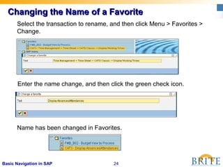 24Basic Navigation in SAP
Changing the Name of a FavoriteChanging the Name of a Favorite
Select the transaction to rename, and then click Menu > Favorites >
Change.
Enter the name change, and then click the green check icon.
Name has been changed in Favorites.
 