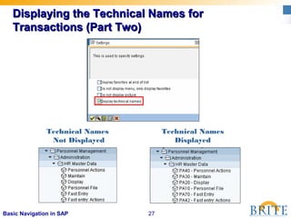 27Basic Navigation in SAP
Displaying the Technical Names forDisplaying the Technical Names for
Transactions (Part Two)Transactions (Part Two)
Technical Names
Not Displayed
Technical Names
Displayed
 