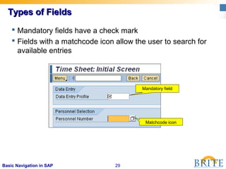 29Basic Navigation in SAP
Types of FieldsTypes of Fields
 Mandatory fields have a check mark
 Fields with a matchcode icon allow the user to search for
available entries
Matchcode icon
Mandatory field
 