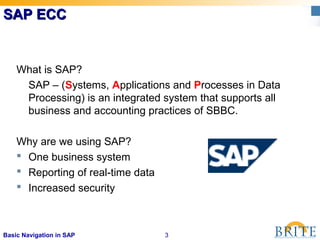 3Basic Navigation in SAP
SAP ECCSAP ECC
What is SAP?
SAP – (Systems, Applications and Processes in Data
Processing) is an integrated system that supports all
business and accounting practices of SBBC.
Why are we using SAP?
 One business system
 Reporting of real-time data
 Increased security
 