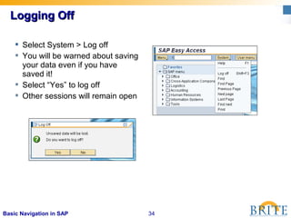 34Basic Navigation in SAP
Logging OffLogging Off
 Select System > Log off
 You will be warned about saving
your data even if you have
saved it!
 Select “Yes” to log off
 Other sessions will remain open
 