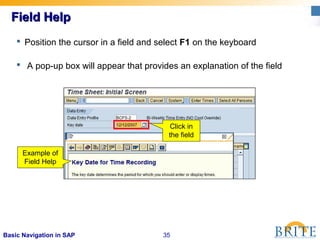 35Basic Navigation in SAP
Field HelpField Help
 Position the cursor in a field and select F1 on the keyboard
 A pop-up box will appear that provides an explanation of the field
Example of
Field Help
Click in
the field
 