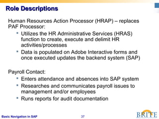 37Basic Navigation in SAP
Role DescriptionsRole Descriptions
Human Resources Action Processor (HRAP) – replaces
PAF Processor:
 Utilizes the HR Administrative Services (HRAS)
function to create, execute and delimit HR
activities/processes
 Data is populated on Adobe Interactive forms and
once executed updates the backend system (SAP)
Payroll Contact:
 Enters attendance and absences into SAP system
 Researches and communicates payroll issues to
management and/or employees
 Runs reports for audit documentation
 
