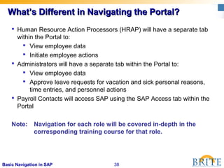 38Basic Navigation in SAP
What’s Different in Navigating the Portal?What’s Different in Navigating the Portal?
 Human Resource Action Processors (HRAP) will have a separate tab
within the Portal to:
 View employee data
 Initiate employee actions
 Administrators will have a separate tab within the Portal to:
 View employee data
 Approve leave requests for vacation and sick personal reasons,
time entries, and personnel actions
 Payroll Contacts will access SAP using the SAP Access tab within the
Portal
Note: Navigation for each role will be covered in-depth in the
corresponding training course for that role.
 