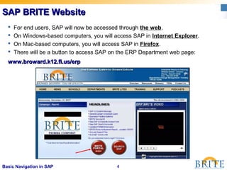 4Basic Navigation in SAP
SAP BRITE WebsiteSAP BRITE Website
www.broward.k12.fl.us/erpwww.broward.k12.fl.us/erp
 For end users, SAP will now be accessed through the web.
 On Windows-based computers, you will access SAP in Internet Explorer.
 On Mac-based computers, you will access SAP in Firefox.
 There will be a button to access SAP on the ERP Department web page:
 