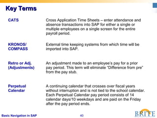 40Basic Navigation in SAP
Key TermsKey Terms
CATS Cross Application Time Sheets – enter attendance and
absence transactions into SAP for either a single or
multiple employees on a single screen for the entire
payroll period.
KRONOS/
COMPASS
External time keeping systems from which time will be
imported into SAP.
Retro or Adj.
(Adjustments)
An adjustment made to an employee’s pay for a prior
pay period. This term will eliminate “Difference from pre”
from the pay stub.
Perpetual
Calendar
A continuing calendar that crosses over fiscal years
without interruption and is not tied to the school calendar.
Each Perpetual Calendar pay period consists of 14
calendar days/10 weekdays and are paid on the Friday
after the pay period ends.
 