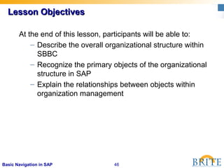 46Basic Navigation in SAP
At the end of this lesson, participants will be able to:
– Describe the overall organizational structure within
SBBC
– Recognize the primary objects of the organizational
structure in SAP
– Explain the relationships between objects within
organization management
Lesson ObjectivesLesson Objectives
 