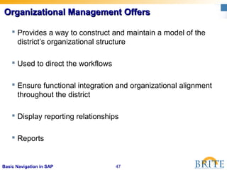 47Basic Navigation in SAP
 Provides a way to construct and maintain a model of the
district’s organizational structure
 Used to direct the workflows
 Ensure functional integration and organizational alignment
throughout the district
 Display reporting relationships
 Reports
Organizational Management OffersOrganizational Management Offers
 