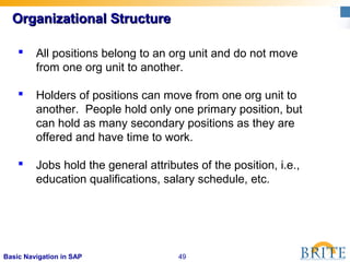 49Basic Navigation in SAP
Organizational StructureOrganizational Structure
 All positions belong to an org unit and do not move
from one org unit to another.
 Holders of positions can move from one org unit to
another. People hold only one primary position, but
can hold as many secondary positions as they are
offered and have time to work.
 Jobs hold the general attributes of the position, i.e.,
education qualifications, salary schedule, etc.
 