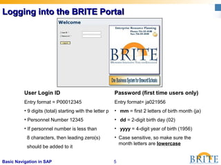 5Basic Navigation in SAP
Logging into the BRITE PortalLogging into the BRITE Portal
User Login ID
Entry format = P00012345
• 9 digits (total) starting with the letter p
• Personnel Number 12345
• If personnel number is less than
8 characters, then leading zero(s)
should be added to it
Password (first time users only)
Entry format= ja021956
• mm = first 2 letters of birth month (ja)
• dd = 2-digit birth day (02)
• yyyy = 4-digit year of birth (1956)
• Case sensitive, so make sure the
month letters are lowercase
 