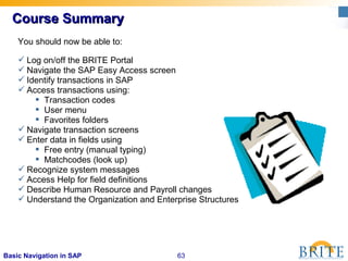 63Basic Navigation in SAP
Course SummaryCourse Summary
You should now be able to:
 Log on/off the BRITE Portal
 Navigate the SAP Easy Access screen
 Identify transactions in SAP
 Access transactions using:
 Transaction codes
 User menu
 Favorites folders
 Navigate transaction screens
 Enter data in fields using
 Free entry (manual typing)
 Matchcodes (look up)
 Recognize system messages
 Access Help for field definitions
 Describe Human Resource and Payroll changes
 Understand the Organization and Enterprise Structures
 