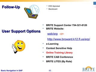 65Basic Navigation in SAP
 BRITE Support Center 754-321-8120
 BRITE Website:
web/erp -or-
http://www.broward.k12.fl.us/erp/
 e-Learning
 Context Sensitive Help
 Online Training Library
 BRITE CAB Conference
 BRITE LITES (By Role)
User Support OptionsUser Support Options
 ESS Appraisal
 Blackboard
Follow-UpFollow-Up
 