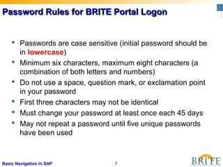 7Basic Navigation in SAP
Password Rules for BRITE Portal LogonPassword Rules for BRITE Portal Logon
 Passwords are case sensitive (initial password should be
in lowercase)
 Minimum six characters, maximum eight characters (a
combination of both letters and numbers)
 Do not use a space, question mark, or exclamation point
in your password
 First three characters may not be identical
 Must change your password at least once each 45 days
 May not repeat a password until five unique passwords
have been used
 