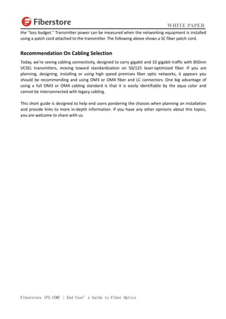WHITE PAPER
Fiberstore (FS.COM) | End User’s Guide to Fiber Optics
the "loss budget." Transmitter power can be measured when the networking equipment is installed
using a patch cord attached to the transmitter. The following above shows a SC fiber patch cord.
Recommendation On Cabling Selection
Today, we're seeing cabling connectivity, designed to carry gigabit and 10 gigabit traffic with 850nm
VCSEL transmitters, moving toward standardization on 50/125 laser-optimized fiber. If you are
planning, designing, installing or using high speed premises fiber optic networks, it appears you
should be recommending and using OM3 or OM4 fiber and LC connectors. One big advantage of
using a full OM3 or OM4 cabling standard is that it is easily identifiable by the aqua color and
cannot be interconnected with legacy cabling.
This short guide is designed to help end users pondering the choices when planning an installation
and provide links to more in-depth information. If you have any other opinions about this topics,
you are welcome to share with us.
 