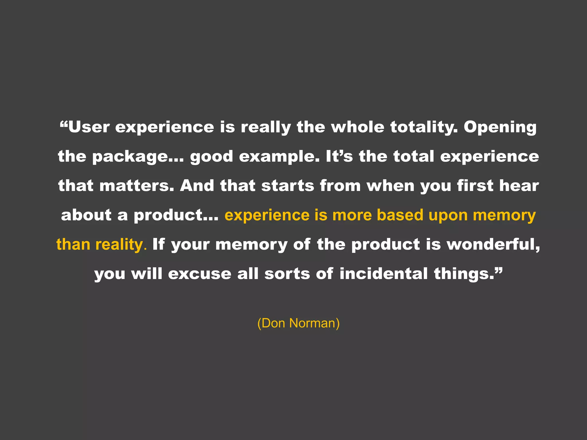 “User experience is really the whole totality.
 Opening the package… good example. It’s
 the total experience that matters. And that
    starts from when you first hear about a
  product… experience is more based upon
  memory than reality. If your memory of the
 product is wonderful, you will excuse all sorts
              of incidental things.”
                 (Don Norman)
 