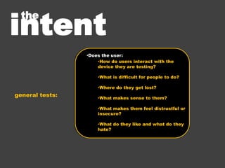 Task Based Testing
• moderator:
   •   Give user a task to complete
   •   Check for understanding of instruction
   •   Reassure user that the product is being tested, not them
   •   Watch the user complete task without interference.
   •   Respond to silence, unclear answers
   •   Answer user questions at the completion of the task


• note taker:
   •   Take note of user behavior / interaction with device
 