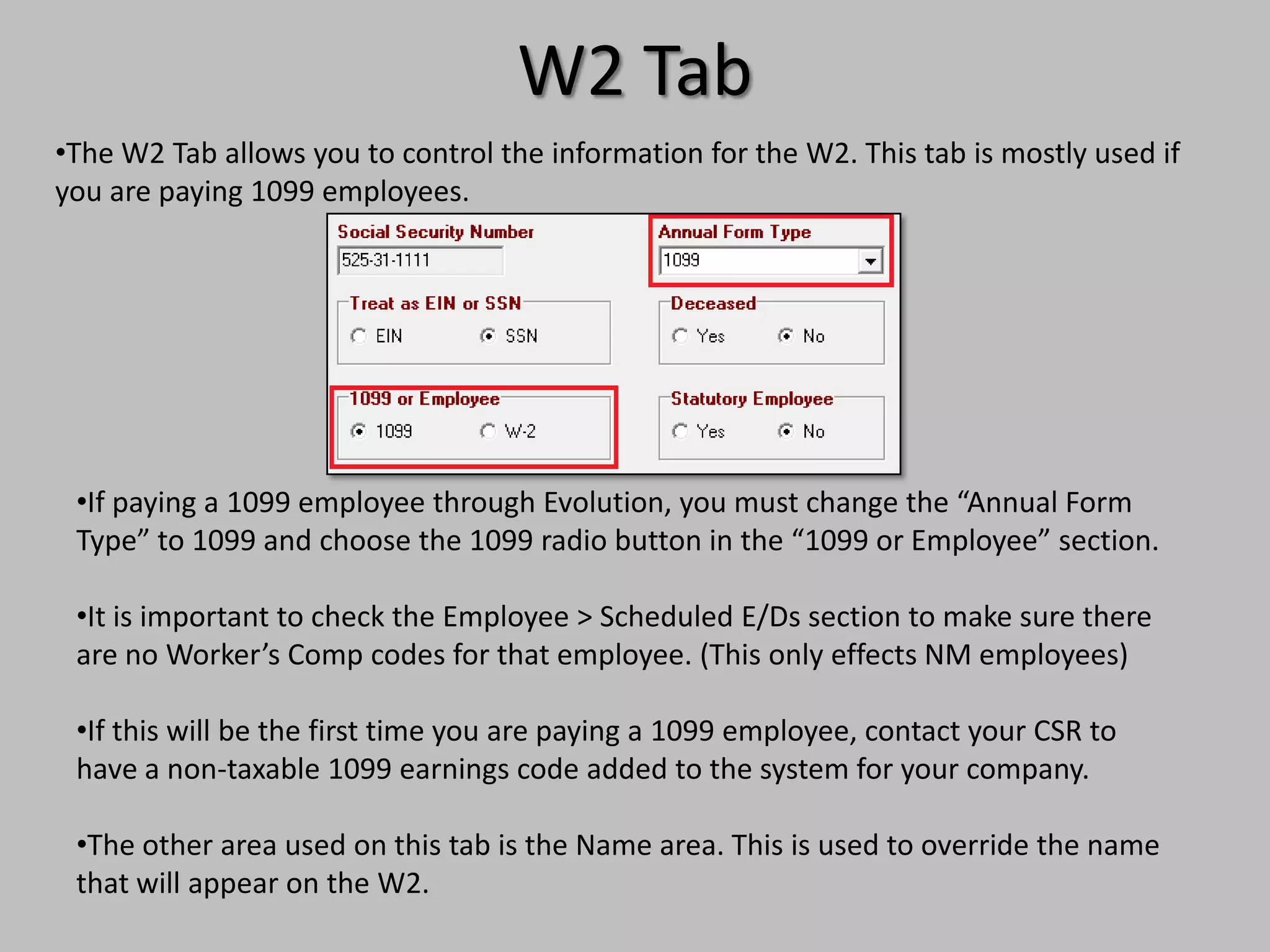 W2 Tab
•The W2 Tab allows you to control the information for the W2. This tab is mostly used if
you are paying 1099 employees.




 •If paying a 1099 employee through Evolution, you must change the “Annual Form
 Type” to 1099 and choose the 1099 radio button in the “1099 or Employee” section.

 •It is important to check the Employee > Scheduled E/Ds section to make sure there
 are no Worker’s Comp codes for that employee. (This only effects NM employees)

 •If this will be the first time you are paying a 1099 employee, contact your CSR to
 have a non-taxable 1099 earnings code added to the system for your company.

 •The other area used on this tab is the Name area. This is used to override the name
 that will appear on the W2.
 