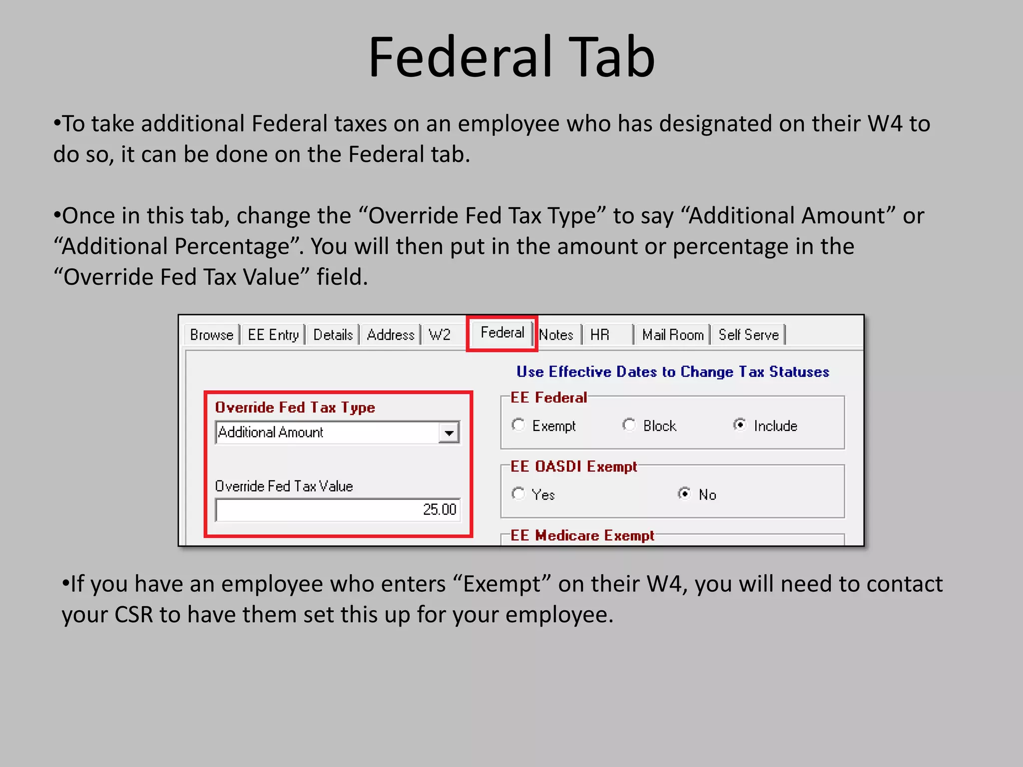 Federal Tab
•To take additional Federal taxes on an employee who has designated on their W4 to
do so, it can be done on the Federal tab.

•Once in this tab, change the “Override Fed Tax Type” to say “Additional Amount” or
“Additional Percentage”. You will then put in the amount or percentage in the
“Override Fed Tax Value” field.




•If you have an employee who enters “Exempt” on their W4, you will need to contact
your CSR to have them set this up for your employee.
 