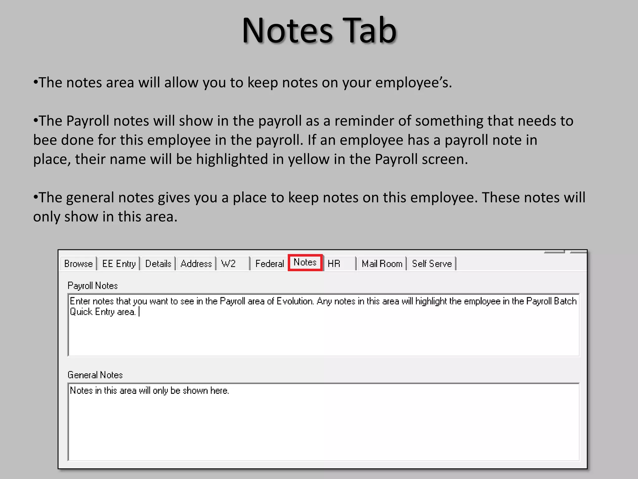 Notes Tab
•The notes area will allow you to keep notes on your employee’s.

•The Payroll notes will show in the payroll as a reminder of something that needs to
bee done for this employee in the payroll. If an employee has a payroll note in
place, their name will be highlighted in yellow in the Payroll screen.

•The general notes gives you a place to keep notes on this employee. These notes will
only show in this area.
 