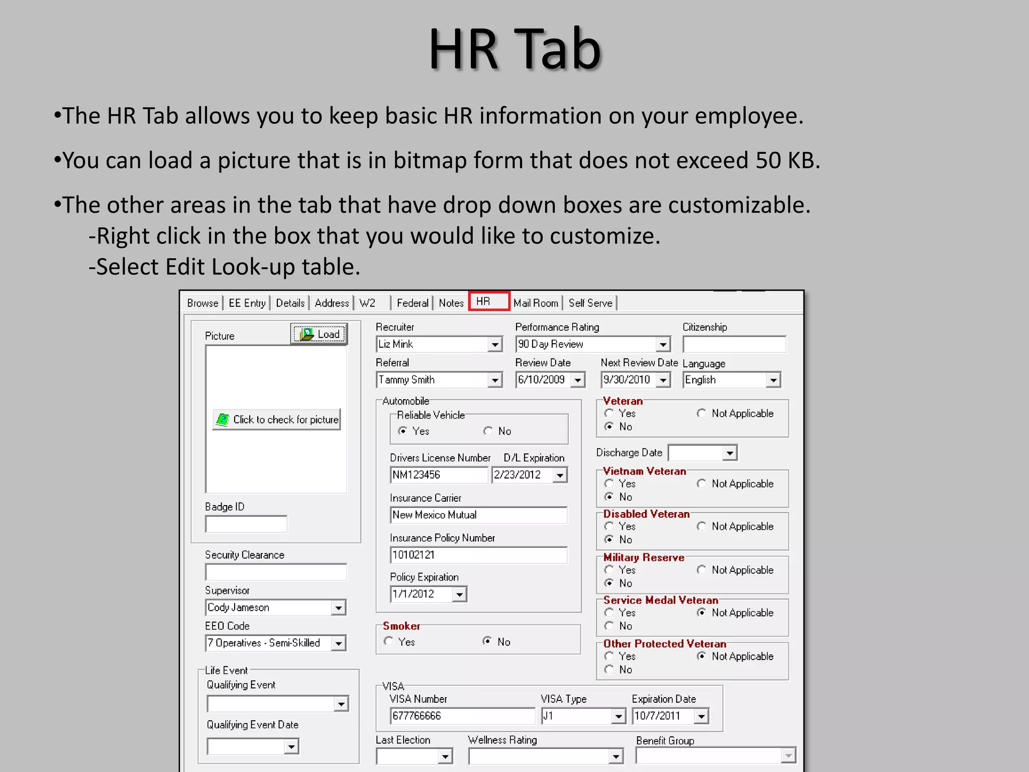 HR Tab
•The HR Tab allows you to keep basic HR information on your employee.
•You can load a picture that is in bitmap form that does not exceed 50 KB.
•The other areas in the tab that have drop down boxes are customizable.
   -Right click in the box that you would like to customize.
   -Select Edit Look-up table.
 