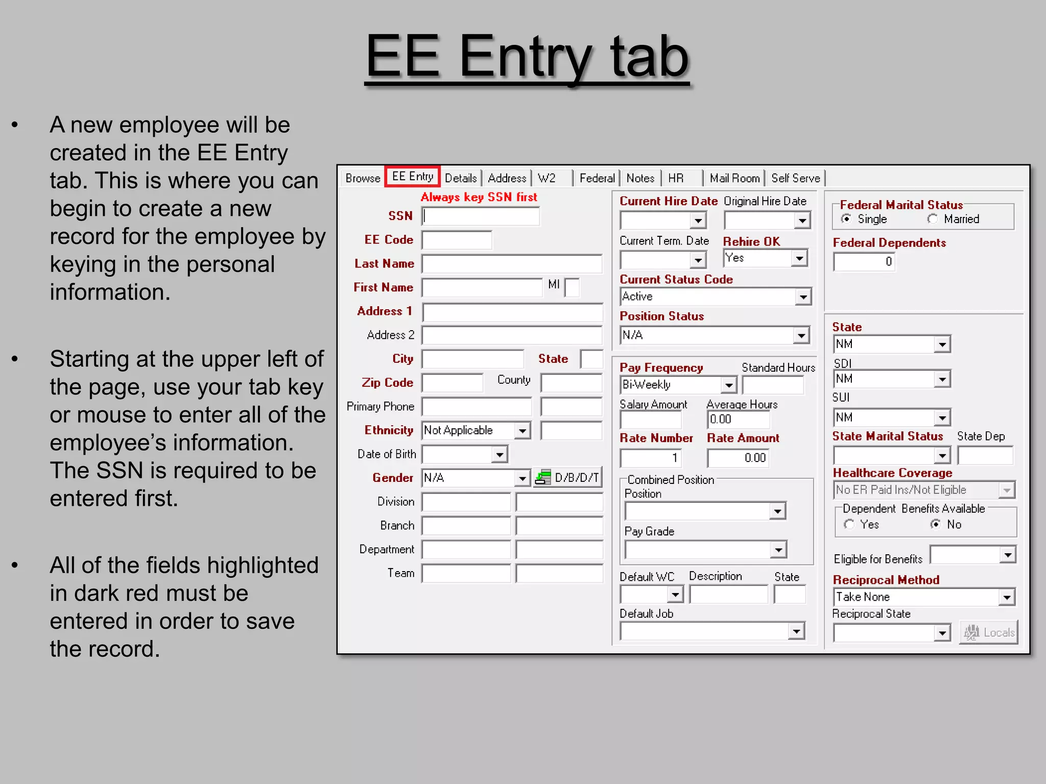 EE Entry tab
•   A new employee will be
    created in the EE Entry
    tab. This is where you can
    begin to create a new
    record for the employee by
    keying in the personal
    information.

•   Starting at the upper left of
    the page, use your tab key
    or mouse to enter all of the
    employee’s information.
    The SSN is required to be
    entered first.

•   All of the fields highlighted
    in dark red must be
    entered in order to save
    the record.
 