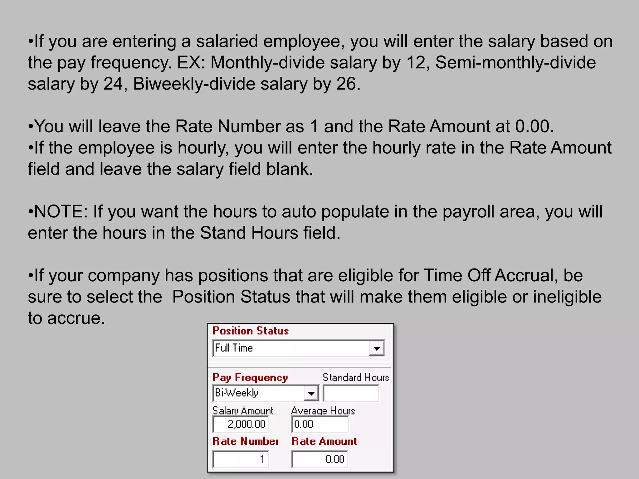•If you are entering a salaried employee, you will enter the salary based on
the pay frequency. EX: Monthly-divide salary by 12, Semi-monthly-divide
salary by 24, Biweekly-divide salary by 26.

•You will leave the Rate Number as 1 and the Rate Amount at 0.00.
•If the employee is hourly, you will enter the hourly rate in the Rate Amount
field and leave the salary field blank.

•NOTE: If you want the hours to auto populate in the payroll area, you will
enter the hours in the Stand Hours field.

•If your company has positions that are eligible for Time Off Accrual, be
sure to select the Position Status that will make them eligible or ineligible
to accrue.
 