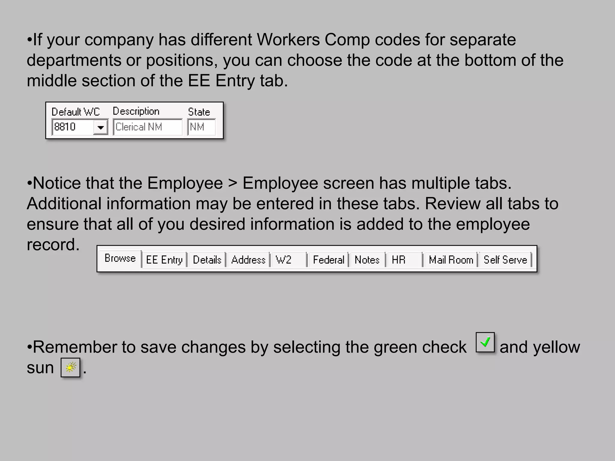 •If your company has different Workers Comp codes for separate
departments or positions, you can choose the code at the bottom of the
middle section of the EE Entry tab.




•Notice that the Employee > Employee screen has multiple tabs.
Additional information may be entered in these tabs. Review all tabs to
ensure that all of you desired information is added to the employee
record.




•Remember to save changes by selecting the green check         and yellow
sun  .
 