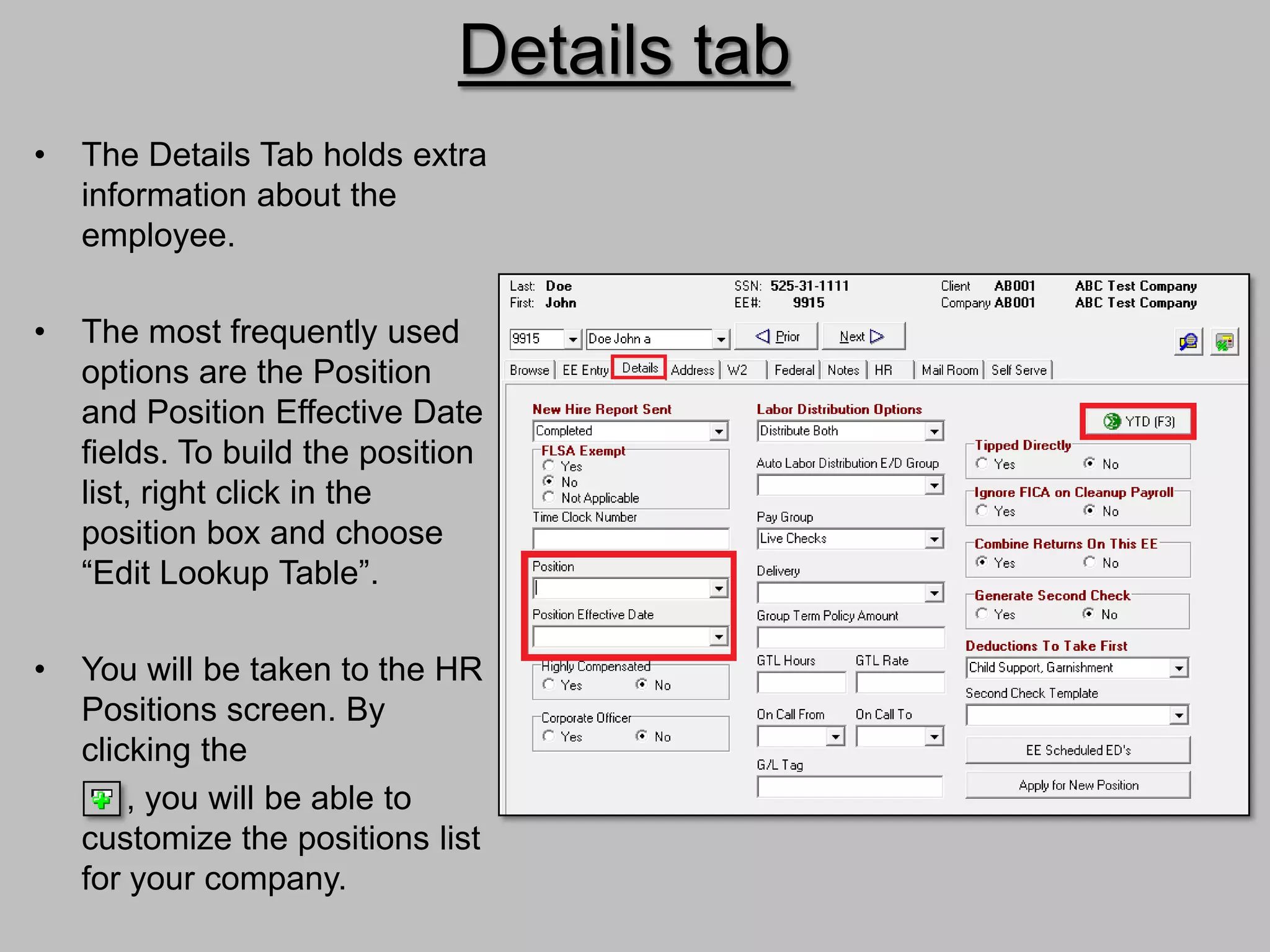 Details tab
•   The Details Tab holds extra
    information about the
    employee.

•   The most frequently used
    options are the Position
    and Position Effective Date
    fields. To build the position
    list, right click in the
    position box and choose
    “Edit Lookup Table”.

•   You will be taken to the HR
    Positions screen. By
    clicking the
        , you will be able to
    customize the positions list
    for your company.
 