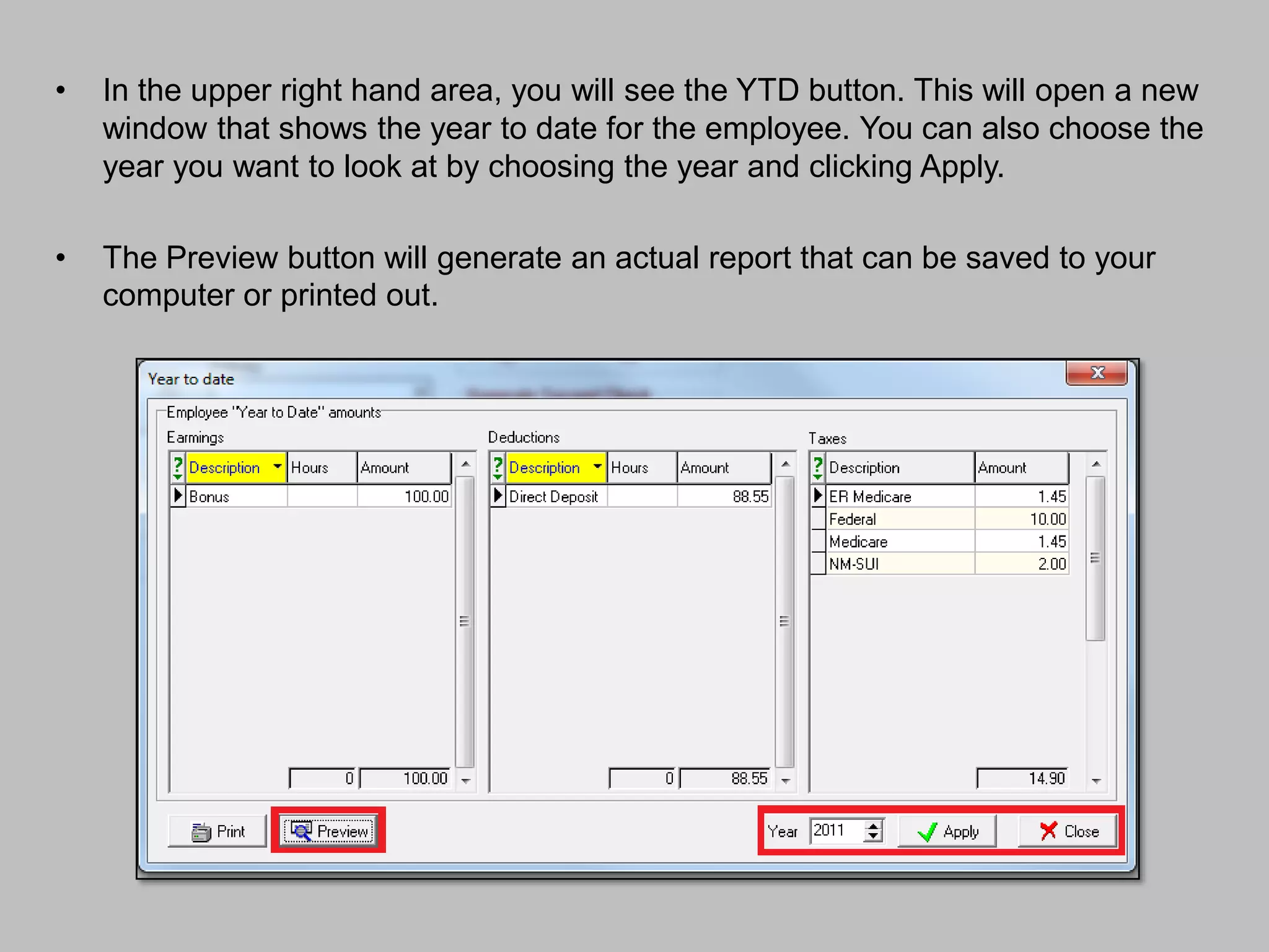 •   In the upper right hand area, you will see the YTD button. This will open a new
    window that shows the year to date for the employee. You can also choose the
    year you want to look at by choosing the year and clicking Apply.

•   The Preview button will generate an actual report that can be saved to your
    computer or printed out.
 