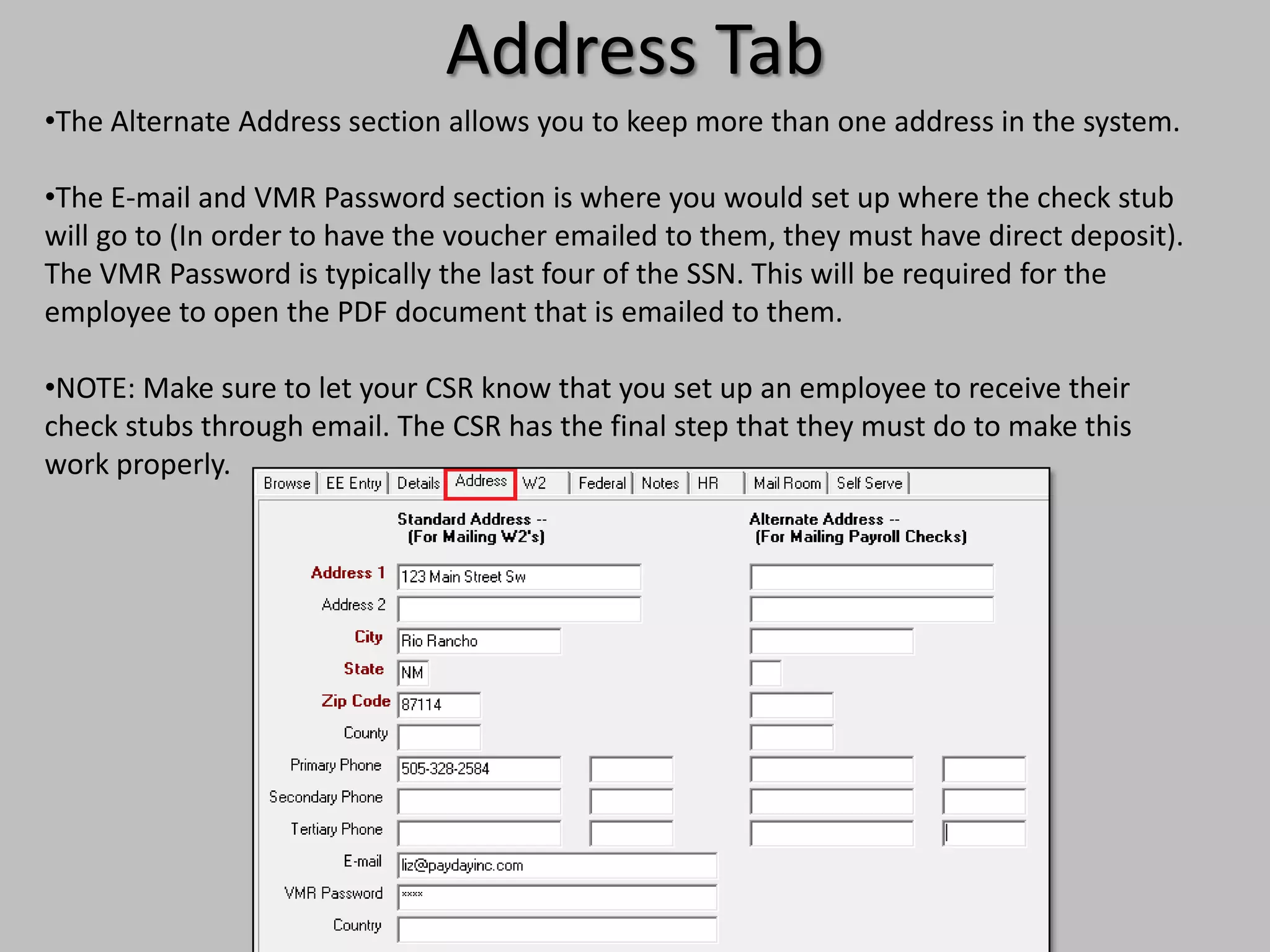 Address Tab
•The Alternate Address section allows you to keep more than one address in the system.

•The E-mail and VMR Password section is where you would set up where the check stub
will go to (In order to have the voucher emailed to them, they must have direct deposit).
The VMR Password is typically the last four of the SSN. This will be required for the
employee to open the PDF document that is emailed to them.

•NOTE: Make sure to let your CSR know that you set up an employee to receive their
check stubs through email. The CSR has the final step that they must do to make this
work properly.
 