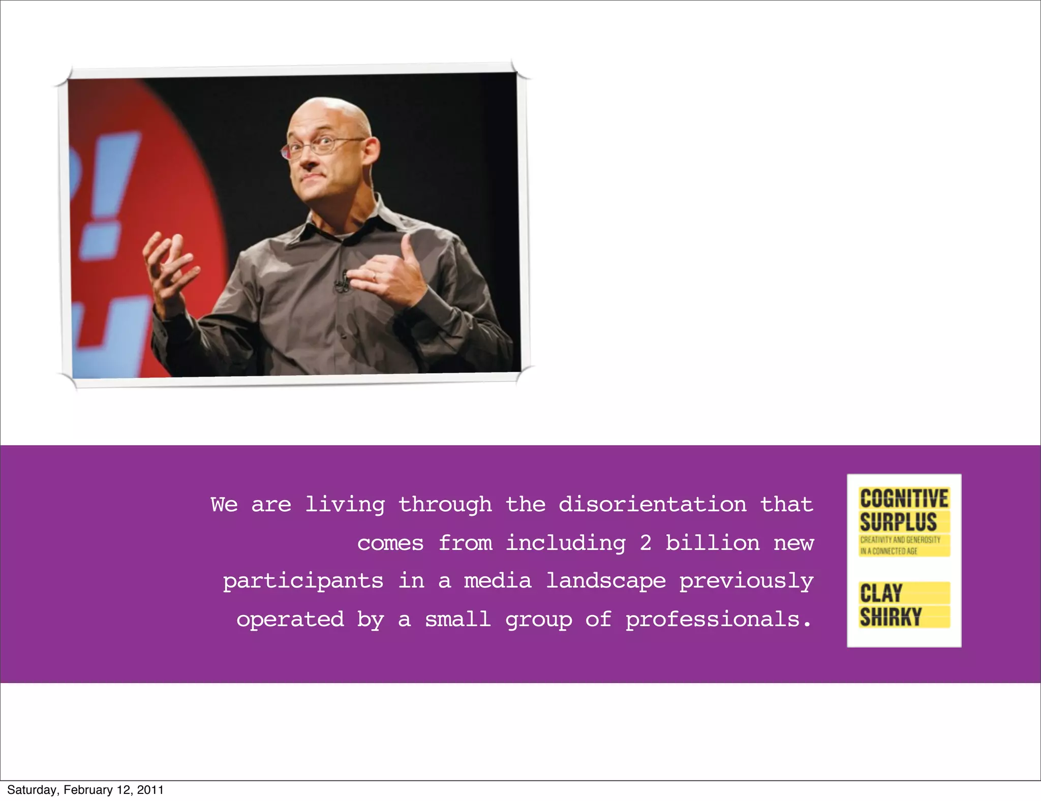 We are living through the disorientation that
                                        comes from including 2 billion new
                              participants in a media landscape previously
                               operated by a small group of professionals.




Saturday, February 12, 2011
 