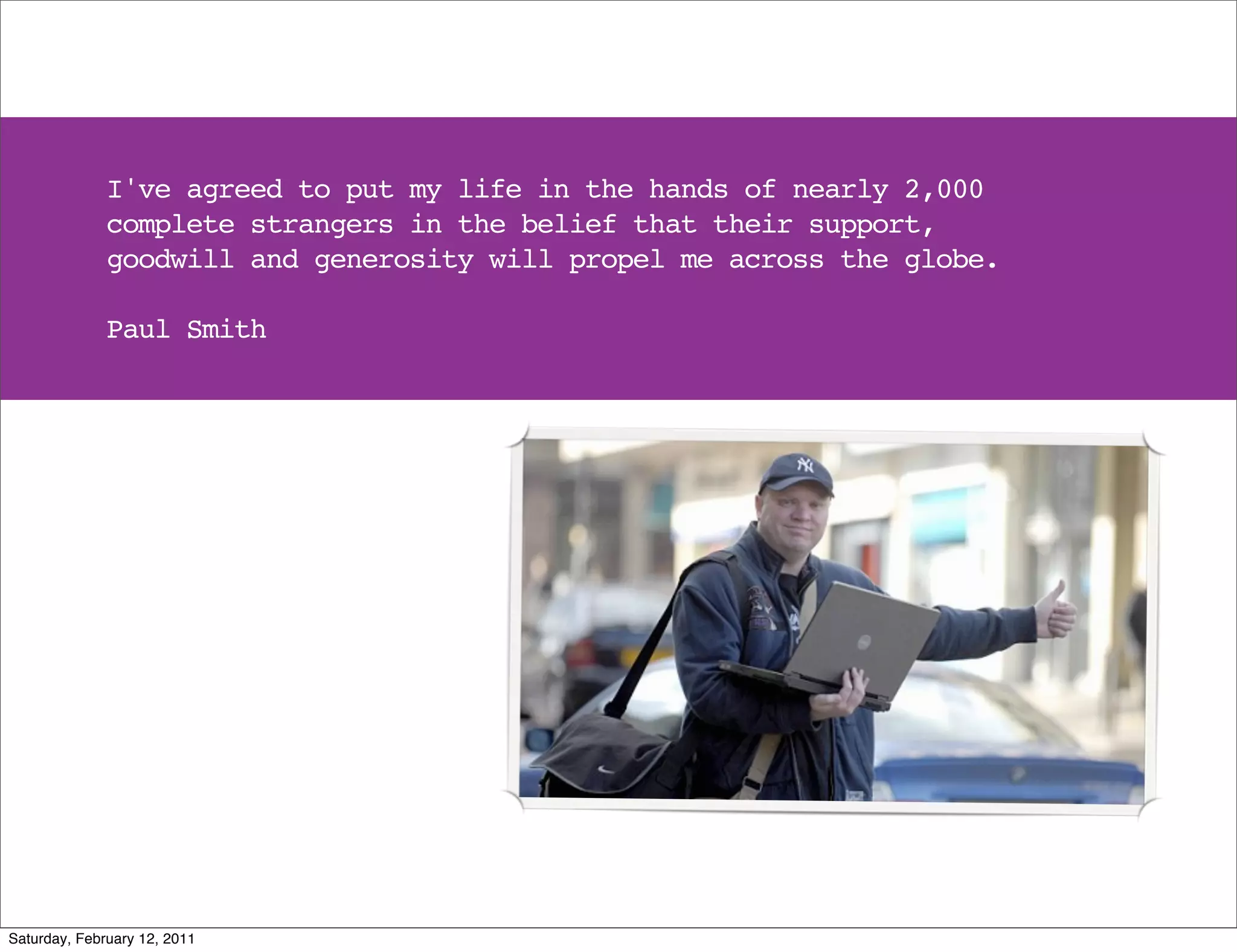 I've agreed to put my life in the hands of nearly 2,000
              complete strangers in the belief that their support,
              goodwill and generosity will propel me across the globe.

              Paul Smith




Saturday, February 12, 2011
 