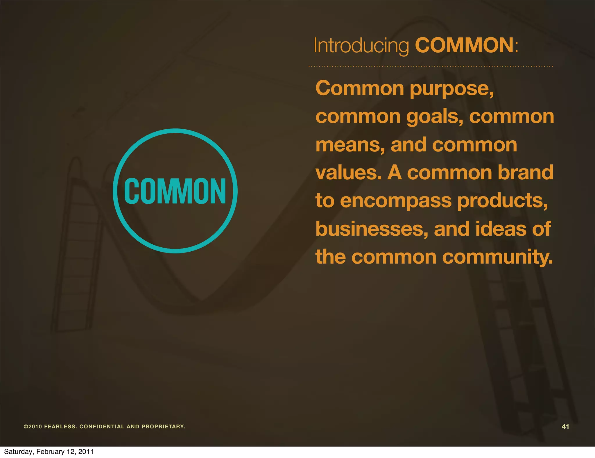 Introducing COMMON:

                                                                      Common purpose,
                                                                      common goals, common
                                                                      means, and common
                                                                      values. A common brand
                                                                      to encompass products,
                                                                      businesses, and ideas of
                                                                      the common community.




     ©2 010 F E ARLE S S. CO NF I DE NT I A L A ND P ROPR I E TARY.                              41


Saturday, February 12, 2011
 