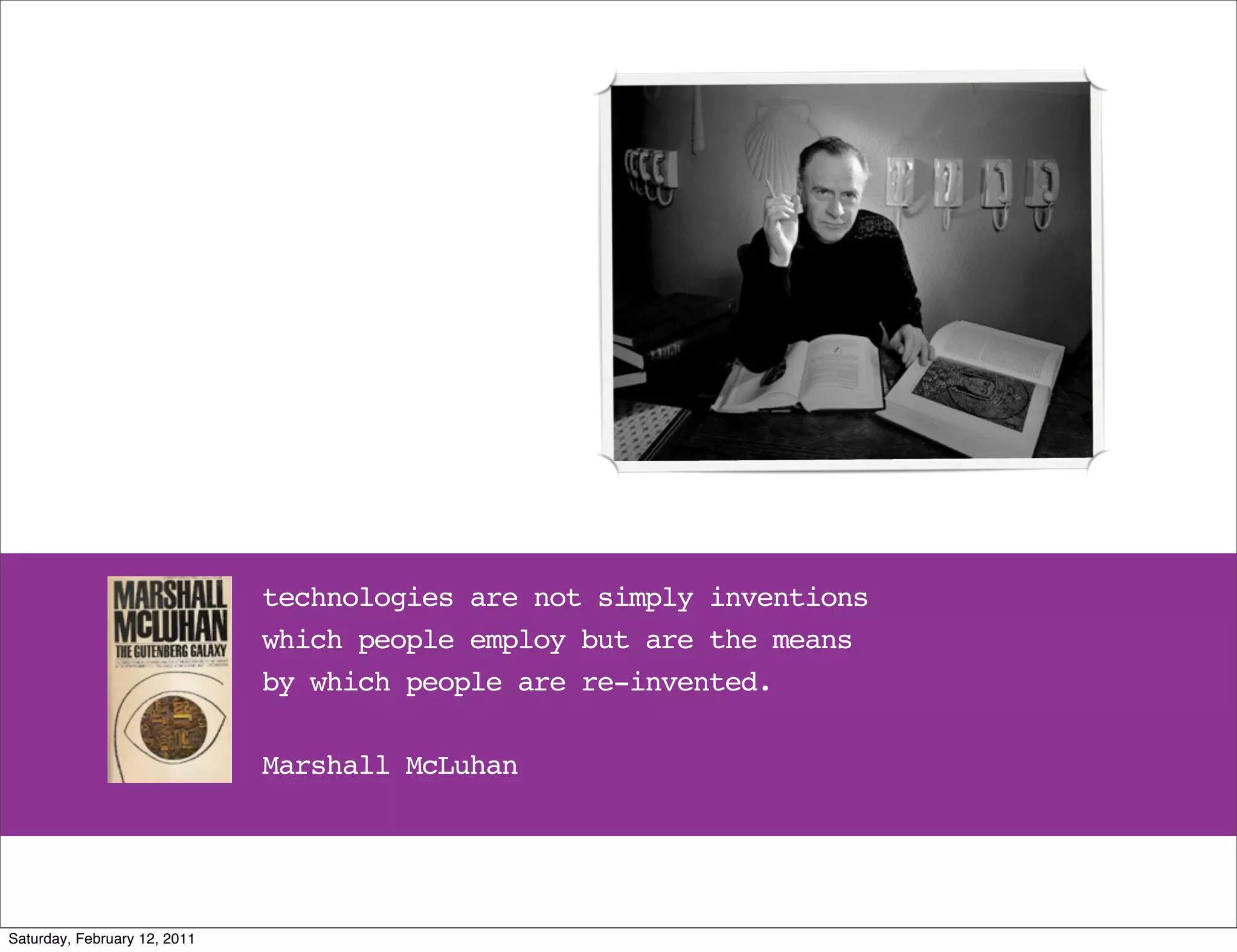technologies are not simply inventions
                              which people employ but are the means
                              by which people are re-invented.

                              Marshall McLuhan




Saturday, February 12, 2011
 