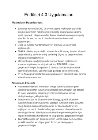 Endüstri 4.0 Uygulamaları
Makinaların Haberleşmesi:
● Sanayide kullanılan CNC ve demir kesme makinaları arasında
internet üzerinden haberleşme protokolü oluşturularak çalışma
saati, operatör, oluşan arızalar, bakım süreleri ve çalışılan sipariş
işlemleri ile web ve mobil cihazlar üzerinden izlenmesi
sağlanmıştır.
● Dijital ve Analog Kantar lardan veri alınması ve işlenmesi
sağlanmıştır.
● Elektrik tüketim sayacı takip sistemi ile anlık sayaç tüketim kilowatt
değerleri takip edilerek enerji verimliliği ölçme ve değerlendirme
projesi gerçekleştirilmiştir.
● Mermer kesim ocağı içerisinde mermer kesim makinasının
konumunu görmek ve takip etmek için RPLIDAR projesi
gerçekleştirilmiştir. Mağaranın 2 boyutlu haritası oluşturularak
kesim konumu kroki üzerinde web panelde gösterilmektedir.
● IP ve Analog kameralardan araç plakalarının okunarak taşıt tanıma
sistemi oluşturulmuştur.
Nesnelerin İnterneti:
● Nesnelerin interneti, internet of things (iot) cihazlardan gelen
verilerin toplanarak kullanıcıya analizleri sunulmuştur. IoT projesi
ile cloud veritabanı üzerinden veriler depolanarak sensör
etkileşimleri gerçekleştirilmiştir.
● Beacon cihazlar ile Bluetooth Low Energy, günlük bluetooth
kullanımındaki enerji tüketimini yaklaşık %1'lik bir orana düşüren,
enerji tüketim problemlerinden uzak bir Bluetooth deneyimi
sağlayan ve mobil cihazların birçoğunda mevcut olan bluetooth
teknolojisi ile veri iletimi yapılarak özellikle görme engelliler için
kapalı mekanlarda haritalama ve takip projesi gerçekleştirilmiştir.
● Tarımsal projeler için gerçekleştirilen toprak, hava nem sensörü,
sıcaklık sensörü ve rüzgar yönü ile hız sensörü projesi
gerçekleştirilmiştir.
 