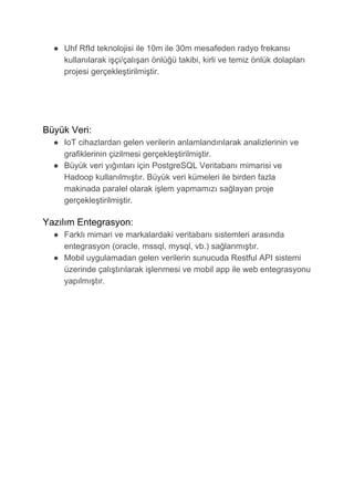 ● Uhf RfId teknolojisi ile 10m ile 30m mesafeden radyo frekansı
kullanılarak işçi/çalışan önlüğü takibi, kirli ve temiz önlük dolapları
projesi gerçekleştirilmiştir.
Büyük Veri:
● IoT cihazlardan gelen verilerin anlamlandırılarak analizlerinin ve
grafiklerinin çizilmesi gerçekleştirilmiştir.
● Büyük veri yığınları için PostgreSQL Veritabanı mimarisi ve
Hadoop kullanılmıştır. Büyük veri kümeleri ile birden fazla
makinada paralel olarak işlem yapmamızı sağlayan proje
gerçekleştirilmiştir​.

Yazılım Entegrasyon:
● Farklı mimari ve markalardaki veritabanı sistemleri arasında
entegrasyon (oracle, mssql, mysql, vb.) sağlanmıştır.
● Mobil uygulamadan gelen verilerin sunucuda Restful API sistemi
üzerinde çalıştırılarak işlenmesi ve mobil app ile web entegrasyonu
yapılmıştır.
 
