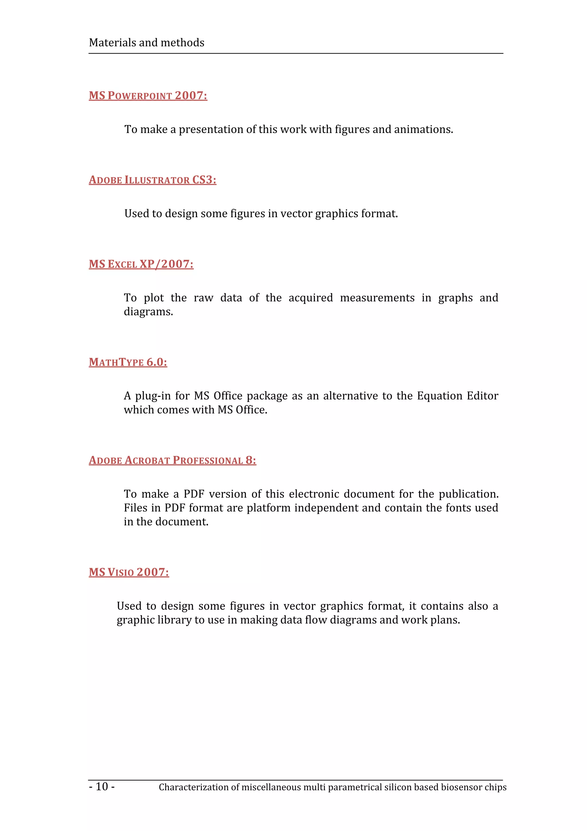 Materials and methods



MS POWERPOINT 2007:

          To make a presentation of this work with figures and animations.



ADOBE ILLUSTRATOR CS3:

          Used to design some figures in vector graphics format.



MS EXCEL XP/2007:

          To plot the raw data of the acquired measurements in graphs and
          diagrams.



MATHTYPE 6.0:

          A plug-in for MS Office package as an alternative to the Equation Editor
          which comes with MS Office.



ADOBE ACROBAT PROFESSIONAL 8:

          To make a PDF version of this electronic document for the publication.
          Files in PDF format are platform independent and contain the fonts used
          in the document.



MS VISIO 2007:

         Used to design some figures in vector graphics format, it contains also a
         graphic library to use in making data flow diagrams and work plans.




- 10 -           Characterization of miscellaneous multi parametrical silicon based biosensor chips
 