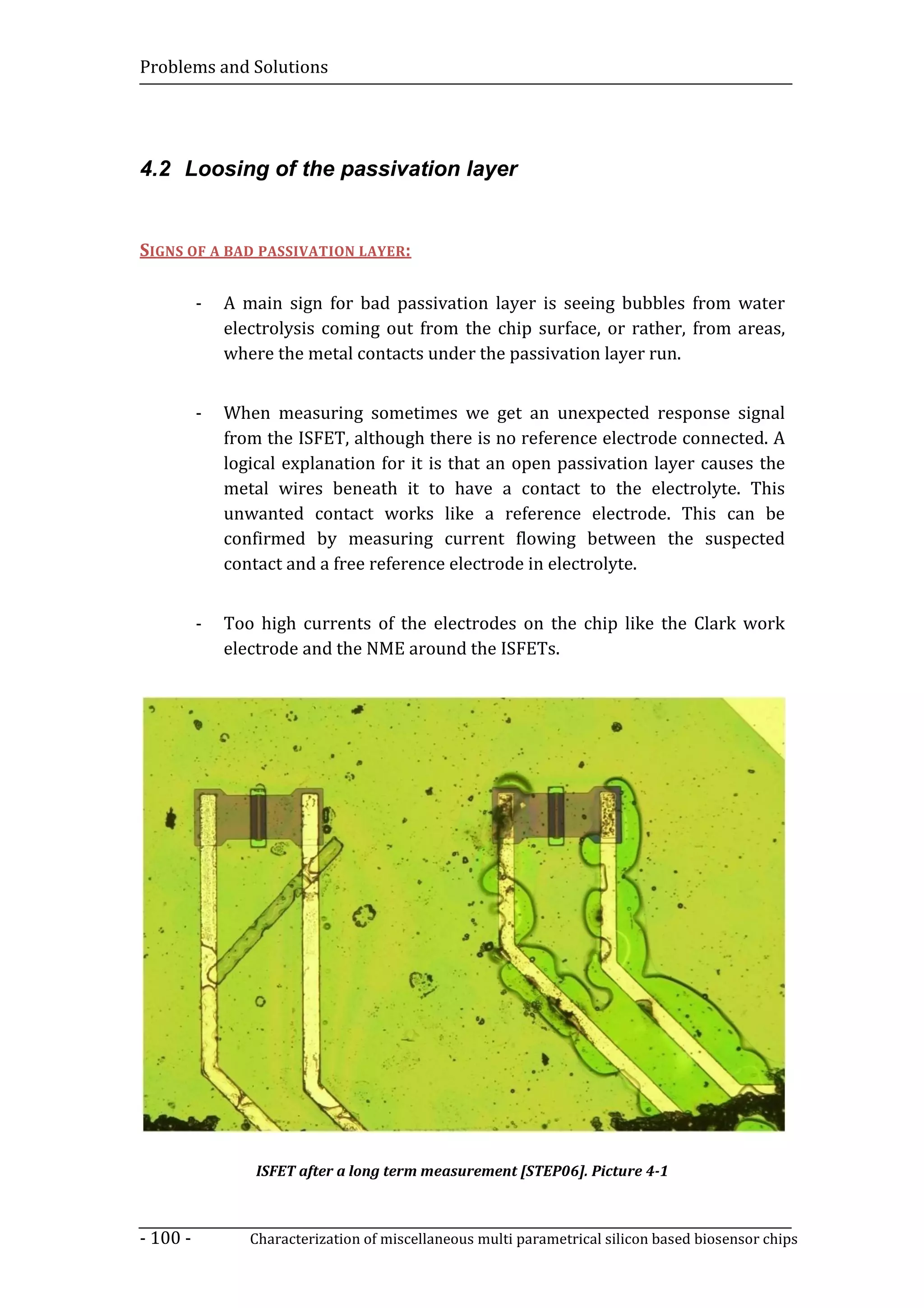 Problems and Solutions




4.2 Loosing of the passivation layer


SIGNS OF A BAD PASSIVATION LAYER:

          -   A main sign for bad passivation layer is seeing bubbles from water
              electrolysis coming out from the chip surface, or rather, from areas,
              where the metal contacts under the passivation layer run.


          -   When measuring sometimes we get an unexpected response signal
              from the ISFET, although there is no reference electrode connected. A
              logical explanation for it is that an open passivation layer causes the
              metal wires beneath it to have a contact to the electrolyte. This
              unwanted contact works like a reference electrode. This can be
              confirmed by measuring current flowing between the suspected
              contact and a free reference electrode in electrolyte.


          -   Too high currents of the electrodes on the chip like the Clark work
              electrode and the NME around the ISFETs.




                  ISFET after a long term measurement [STEP06]. Picture 4-1



- 100 -          Characterization of miscellaneous multi parametrical silicon based biosensor chips
 