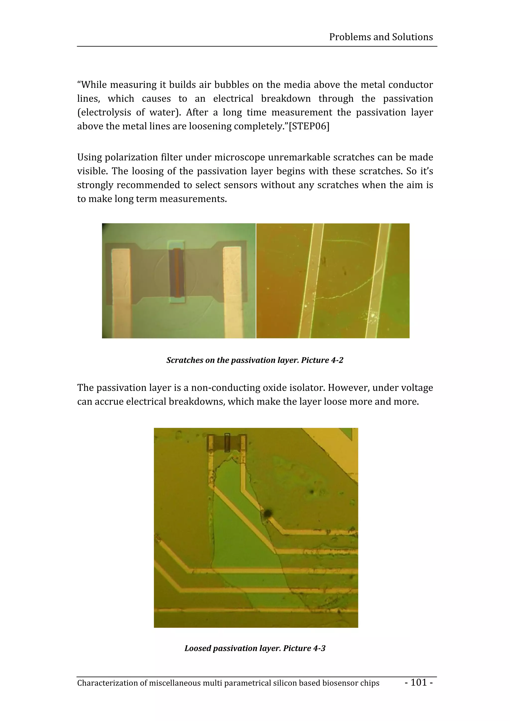 Problems and Solutions



“While measuring it builds air bubbles on the media above the metal conductor
lines, which causes to an electrical breakdown through the passivation
(electrolysis of water). After a long time measurement the passivation layer
above the metal lines are loosening completely.”[STEP06]


Using polarization filter under microscope unremarkable scratches can be made
visible. The loosing of the passivation layer begins with these scratches. So it’s
strongly recommended to select sensors without any scratches when the aim is
to make long term measurements.




                        Scratches on the passivation layer. Picture 4-2


The passivation layer is a non-conducting oxide isolator. However, under voltage
can accrue electrical breakdowns, which make the layer loose more and more.




                             Loosed passivation layer. Picture 4-3



Characterization of miscellaneous multi parametrical silicon based biosensor chips   - 101 -
 