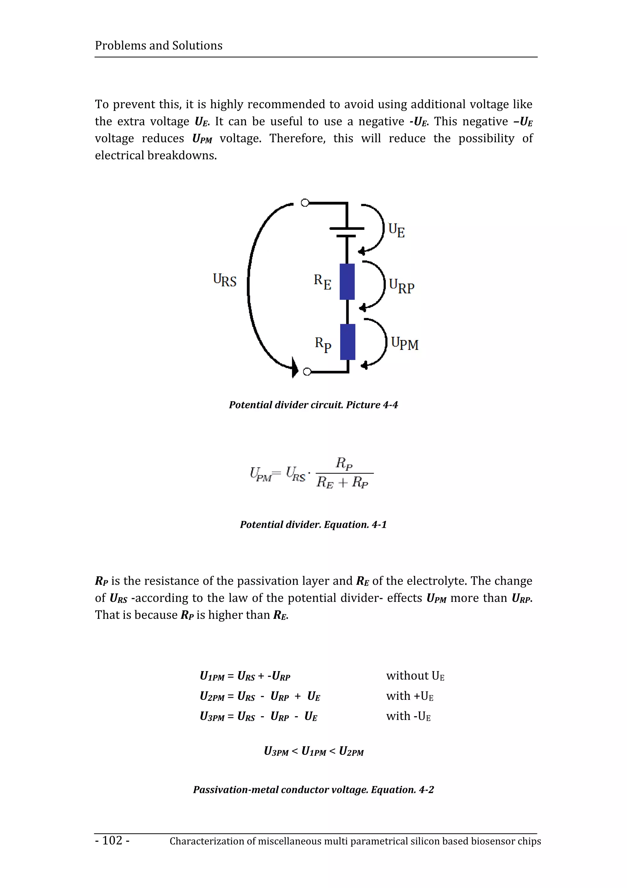 Problems and Solutions



To prevent this, it is highly recommended to avoid using additional voltage like
the extra voltage UE. It can be useful to use a negative -UE. This negative –UE
voltage reduces UPM voltage. Therefore, this will reduce the possibility of
electrical breakdowns.




                           Potential divider circuit. Picture 4-4




                             Potential divider. Equation. 4-1




RP is the resistance of the passivation layer and RE of the electrolyte. The change
of URS -according to the law of the potential divider- effects UPM more than URP.
That is because RP is higher than RE.



                    U1PM = URS + -URP                         without UE
                    U2PM = URS - URP + UE                     with +UE
                    U3PM = URS - URP - UE                     with -UE

                                  U3PM < U1PM < U2PM


                   Passivation-metal conductor voltage. Equation. 4-2



- 102 -       Characterization of miscellaneous multi parametrical silicon based biosensor chips
 