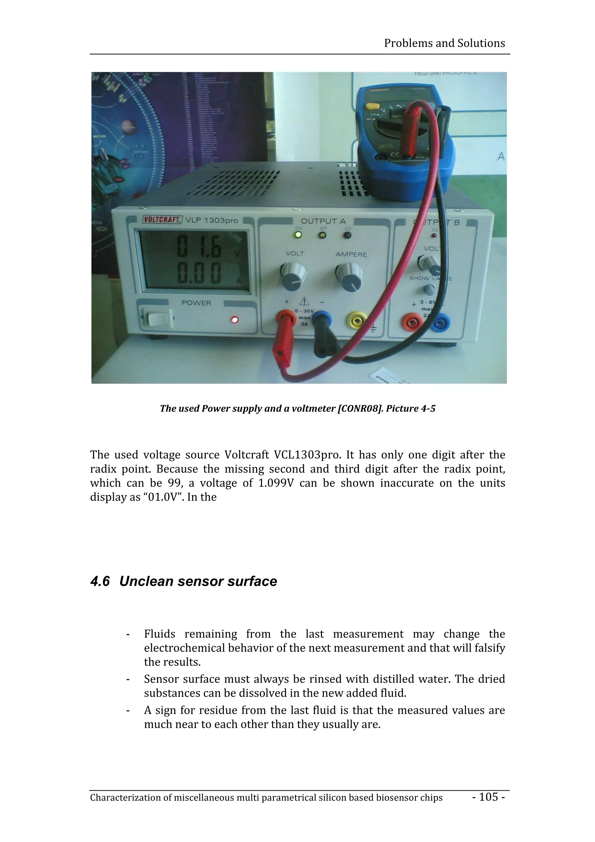 Problems and Solutions




                The used Power supply and a voltmeter [CONR08]. Picture 4-5



The used voltage source Voltcraft VCL1303pro. It has only one digit after the
radix point. Because the missing second and third digit after the radix point,
which can be 99, a voltage of 1.099V can be shown inaccurate on the units
display as “01.0V”. In the




4.6 Unclean sensor surface


        -   Fluids remaining from the last measurement may change the
            electrochemical behavior of the next measurement and that will falsify
            the results.
        -   Sensor surface must always be rinsed with distilled water. The dried
            substances can be dissolved in the new added fluid.
        -   A sign for residue from the last fluid is that the measured values are
            much near to each other than they usually are.




Characterization of miscellaneous multi parametrical silicon based biosensor chips   - 105 -
 