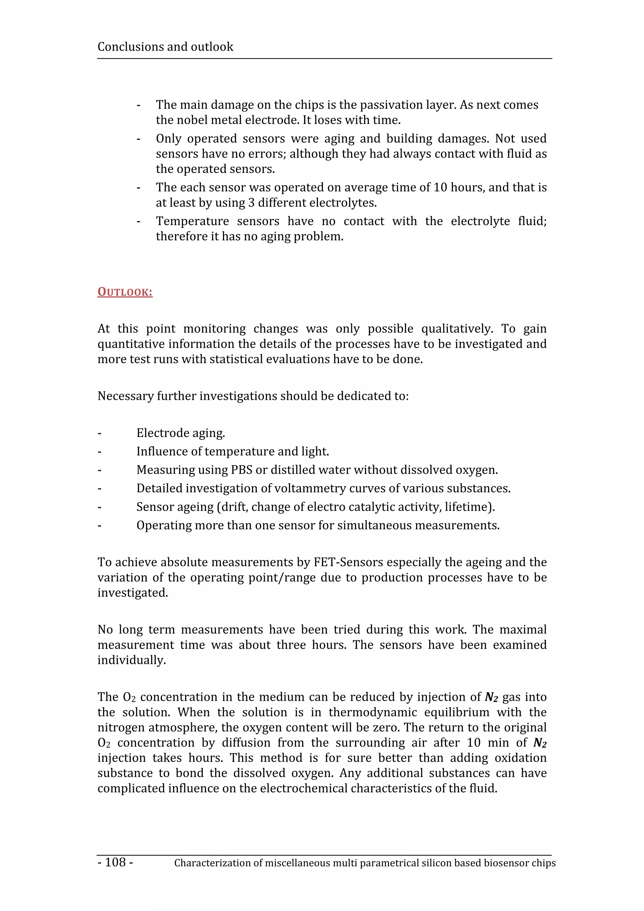 Conclusions and outlook



          -   The main damage on the chips is the passivation layer. As next comes
              the nobel metal electrode. It loses with time.
          -   Only operated sensors were aging and building damages. Not used
              sensors have no errors; although they had always contact with fluid as
              the operated sensors.
          -   The each sensor was operated on average time of 10 hours, and that is
              at least by using 3 different electrolytes.
          -   Temperature sensors have no contact with the electrolyte fluid;
              therefore it has no aging problem.



OUTLOOK:

At this point monitoring changes was only possible qualitatively. To gain
quantitative information the details of the processes have to be investigated and
more test runs with statistical evaluations have to be done.

Necessary further investigations should be dedicated to:

-         Electrode aging.
-         Influence of temperature and light.
-         Measuring using PBS or distilled water without dissolved oxygen.
-         Detailed investigation of voltammetry curves of various substances.
-         Sensor ageing (drift, change of electro catalytic activity, lifetime).
-         Operating more than one sensor for simultaneous measurements.

To achieve absolute measurements by FET-Sensors especially the ageing and the
variation of the operating point/range due to production processes have to be
investigated.

No long term measurements have been tried during this work. The maximal
measurement time was about three hours. The sensors have been examined
individually.

The O2 concentration in the medium can be reduced by injection of N2 gas into
the solution. When the solution is in thermodynamic equilibrium with the
nitrogen atmosphere, the oxygen content will be zero. The return to the original
O2 concentration by diffusion from the surrounding air after 10 min of N2
injection takes hours. This method is for sure better than adding oxidation
substance to bond the dissolved oxygen. Any additional substances can have
complicated influence on the electrochemical characteristics of the fluid.




- 108 -          Characterization of miscellaneous multi parametrical silicon based biosensor chips
 