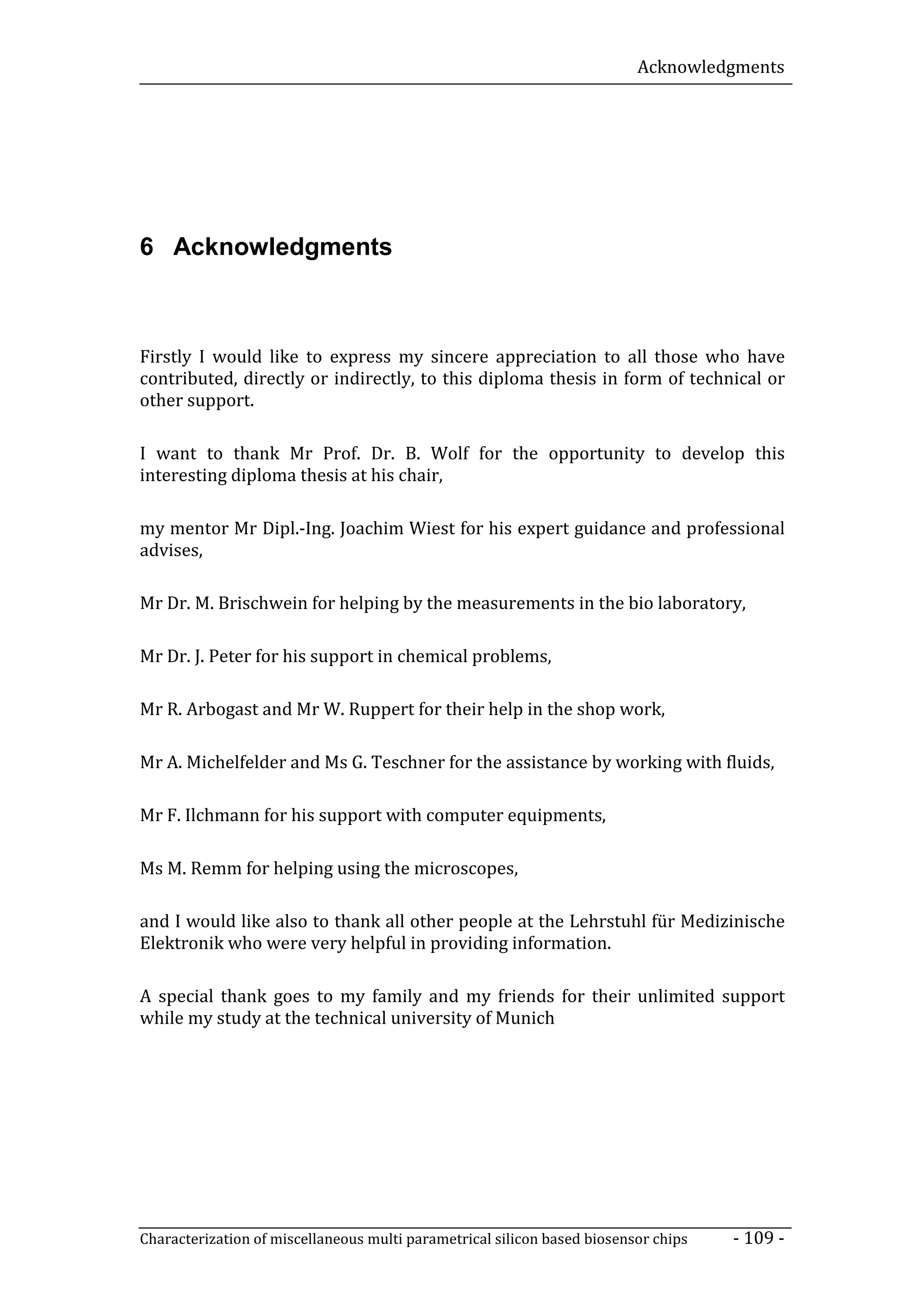 Acknowledgments




6 Acknowledgments



Firstly I would like to express my sincere appreciation to all those who have
contributed, directly or indirectly, to this diploma thesis in form of technical or
other support.

I want to thank Mr Prof. Dr. B. Wolf for the opportunity to develop this
interesting diploma thesis at his chair,

my mentor Mr Dipl.-Ing. Joachim Wiest for his expert guidance and professional
advises,

Mr Dr. M. Brischwein for helping by the measurements in the bio laboratory,

Mr Dr. J. Peter for his support in chemical problems,

Mr R. Arbogast and Mr W. Ruppert for their help in the shop work,

Mr A. Michelfelder and Ms G. Teschner for the assistance by working with fluids,

Mr F. Ilchmann for his support with computer equipments,

Ms M. Remm for helping using the microscopes,

and I would like also to thank all other people at the Lehrstuhl für Medizinische
Elektronik who were very helpful in providing information.

A special thank goes to my family and my friends for their unlimited support
while my study at the technical university of Munich




Characterization of miscellaneous multi parametrical silicon based biosensor chips   - 109 -
 