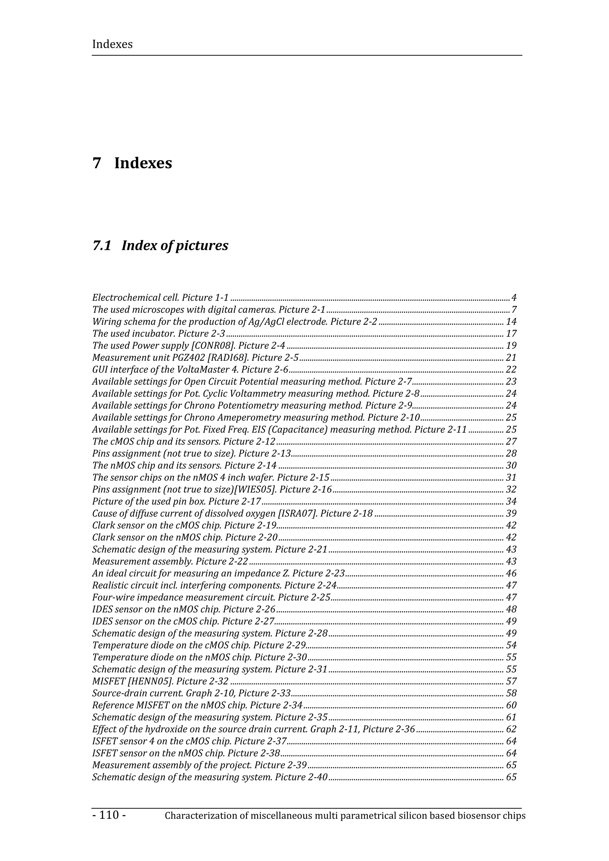 Indexes




7 Indexes




7.1 Index of pictures


Electrochemical cell. Picture 1-1 ...................................................................................................................................... 4
The used microscopes with digital cameras. Picture 2-1 ........................................................................................ 7
Wiring schema for the production of Ag/AgCl electrode. Picture 2-2 ............................................................ 14
The used incubator. Picture 2-3 ..................................................................................................................................... 17
The used Power supply [CONR08]. Picture 2-4 ........................................................................................................ 19
Measurement unit PGZ402 [RADI68]. Picture 2-5 .................................................................................................. 21
GUI interface of the VoltaMaster 4. Picture 2-6 ....................................................................................................... 22
Available settings for Open Circuit Potential measuring method. Picture 2-7 ............................................ 23
Available settings for Pot. Cyclic Voltammetry measuring method. Picture 2-8 ........................................ 24
Available settings for Chrono Potentiometry measuring method. Picture 2-9............................................ 24
Available settings for Chrono Ameperometry measuring method. Picture 2-10 ........................................ 25
Available settings for Pot. Fixed Freq. EIS (Capacitance) measuring method. Picture 2-11 ................. 25
The cMOS chip and its sensors. Picture 2-12 ............................................................................................................. 27
Pins assignment (not true to size). Picture 2-13...................................................................................................... 28
The nMOS chip and its sensors. Picture 2-14 ............................................................................................................ 30
The sensor chips on the nMOS 4 inch wafer. Picture 2-15 ................................................................................... 31
Pins assignment (not true to size)[WIES05]. Picture 2-16 .................................................................................. 32
Picture of the used pin box. Picture 2-17 .................................................................................................................... 34
Cause of diffuse current of dissolved oxygen [ISRA07]. Picture 2-18 .............................................................. 39
Clark sensor on the cMOS chip. Picture 2-19............................................................................................................. 42
Clark sensor on the nMOS chip. Picture 2-20 ............................................................................................................ 42
Schematic design of the measuring system. Picture 2-21 .................................................................................... 43
Measurement assembly. Picture 2-22 .......................................................................................................................... 43
An ideal circuit for measuring an impedance Z. Picture 2-23 ............................................................................ 46
Realistic circuit incl. interfering components. Picture 2-24 ................................................................................ 47
Four-wire impedance measurement circuit. Picture 2-25 ................................................................................... 47
IDES sensor on the nMOS chip. Picture 2-26 ............................................................................................................. 48
IDES sensor on the cMOS chip. Picture 2-27.............................................................................................................. 49
Schematic design of the measuring system. Picture 2-28 .................................................................................... 49
Temperature diode on the cMOS chip. Picture 2-29............................................................................................... 54
Temperature diode on the nMOS chip. Picture 2-30 .............................................................................................. 55
Schematic design of the measuring system. Picture 2-31 .................................................................................... 55
MISFET [HENN05]. Picture 2-32 ................................................................................................................................... 57
Source-drain current. Graph 2-10, Picture 2-33 ...................................................................................................... 58
Reference MISFET on the nMOS chip. Picture 2-34 ................................................................................................ 60
Schematic design of the measuring system. Picture 2-35 .................................................................................... 61
Effect of the hydroxide on the source drain current. Graph 2-11, Picture 2-36 .......................................... 62
ISFET sensor 4 on the cMOS chip. Picture 2-37 ........................................................................................................ 64
ISFET sensor on the nMOS chip. Picture 2-38 ........................................................................................................... 64
Measurement assembly of the project. Picture 2-39 .............................................................................................. 65
Schematic design of the measuring system. Picture 2-40 .................................................................................... 65


- 110 -                      Characterization of miscellaneous multi parametrical silicon based biosensor chips
 