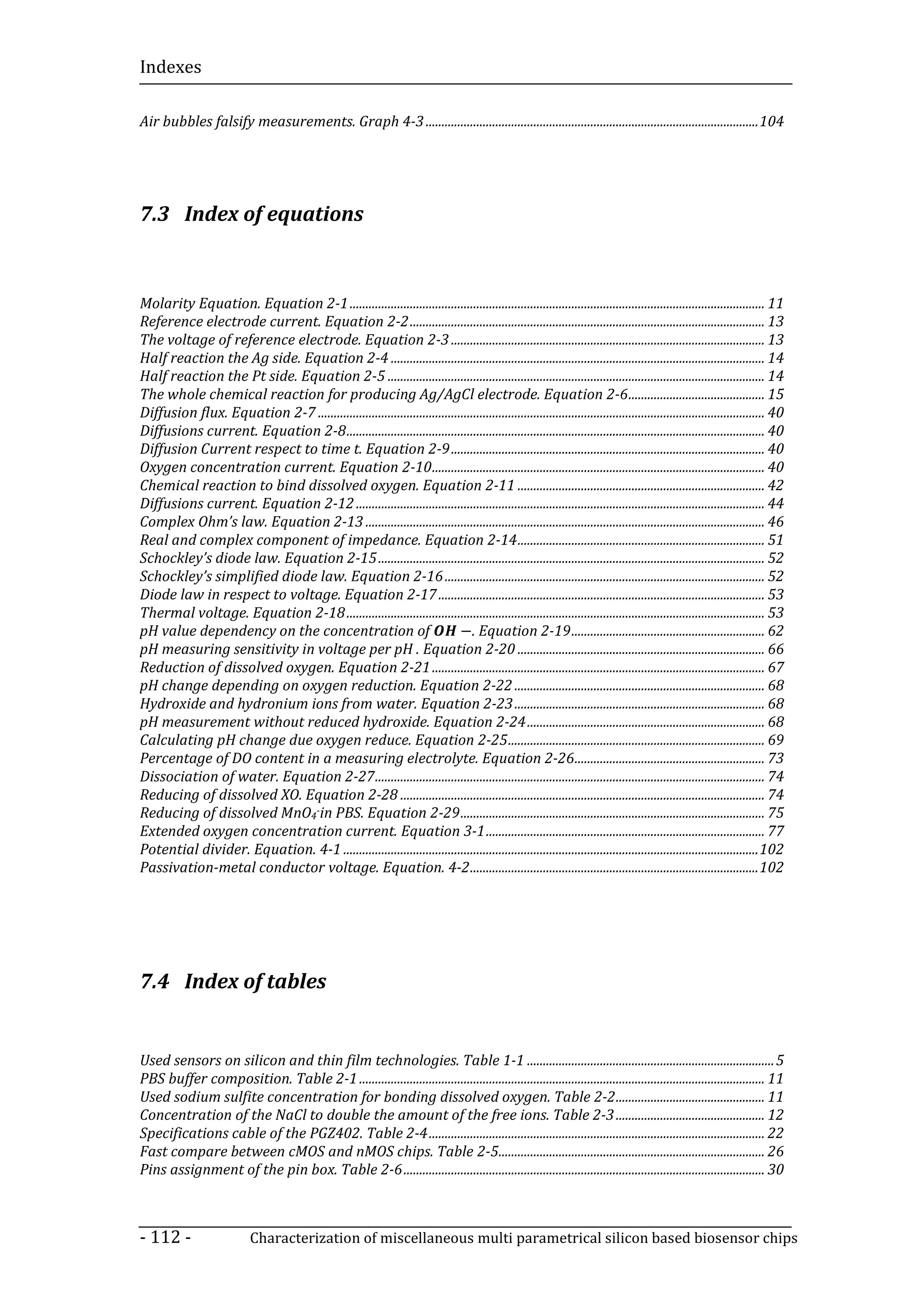 Indexes

Air bubbles falsify measurements. Graph 4-3 ......................................................................................................... 104




7.3 Index of equations



Molarity Equation. Equation 2-1 ................................................................................................................................... 11
Reference electrode current. Equation 2-2 ................................................................................................................ 13
The voltage of reference electrode. Equation 2-3 ................................................................................................... 13
Half reaction the Ag side. Equation 2-4 ...................................................................................................................... 14
Half reaction the Pt side. Equation 2-5 ....................................................................................................................... 14
The whole chemical reaction for producing Ag/AgCl electrode. Equation 2-6 ........................................... 15
Diffusion flux. Equation 2-7 ............................................................................................................................................. 40
Diffusions current. Equation 2-8 .................................................................................................................................... 40
Diffusion Current respect to time t. Equation 2-9 ................................................................................................... 40
Oxygen concentration current. Equation 2-10 ......................................................................................................... 40
Chemical reaction to bind dissolved oxygen. Equation 2-11 .............................................................................. 42
Diffusions current. Equation 2-12 ................................................................................................................................. 44
Complex Ohm’s law. Equation 2-13 .............................................................................................................................. 46
Real and complex component of impedance. Equation 2-14 .............................................................................. 51
Schockley’s diode law. Equation 2-15 .......................................................................................................................... 52
Schockley’s simplified diode law. Equation 2-16 ..................................................................................................... 52
Diode law in respect to voltage. Equation 2-17 ....................................................................................................... 53

                                                                          −. Equation 2-19 ............................................................. 62
Thermal voltage. Equation 2-18 .................................................................................................................................... 53
pH value dependency on the concentration of
pH measuring sensitivity in voltage per pH . Equation 2-20 .............................................................................. 66
Reduction of dissolved oxygen. Equation 2-21 ......................................................................................................... 67
pH change depending on oxygen reduction. Equation 2-22 ............................................................................... 68
Hydroxide and hydronium ions from water. Equation 2-23 ............................................................................... 68
pH measurement without reduced hydroxide. Equation 2-24 ........................................................................... 68
Calculating pH change due oxygen reduce. Equation 2-25 ................................................................................. 69
Percentage of DO content in a measuring electrolyte. Equation 2-26 ............................................................ 73
Dissociation of water. Equation 2-27 ........................................................................................................................... 74
Reducing of dissolved XO. Equation 2-28 ................................................................................................................... 74
Reducing of dissolved MnO4-in PBS. Equation 2-29 ................................................................................................ 75
Extended oxygen concentration current. Equation 3-1 ........................................................................................ 77
Potential divider. Equation. 4-1 ................................................................................................................................... 102
Passivation-metal conductor voltage. Equation. 4-2 ........................................................................................... 102




7.4 Index of tables


Used sensors on silicon and thin film technologies. Table 1-1 .............................................................................. 5
PBS buffer composition. Table 2-1 ................................................................................................................................ 11
Used sodium sulfite concentration for bonding dissolved oxygen. Table 2-2 ............................................... 11
Concentration of the NaCl to double the amount of the free ions. Table 2-3 ............................................... 12
Specifications cable of the PGZ402. Table 2-4 .......................................................................................................... 22
Fast compare between cMOS and nMOS chips. Table 2-5.................................................................................... 26
Pins assignment of the pin box. Table 2-6 .................................................................................................................. 30



- 112 -                      Characterization of miscellaneous multi parametrical silicon based biosensor chips
 