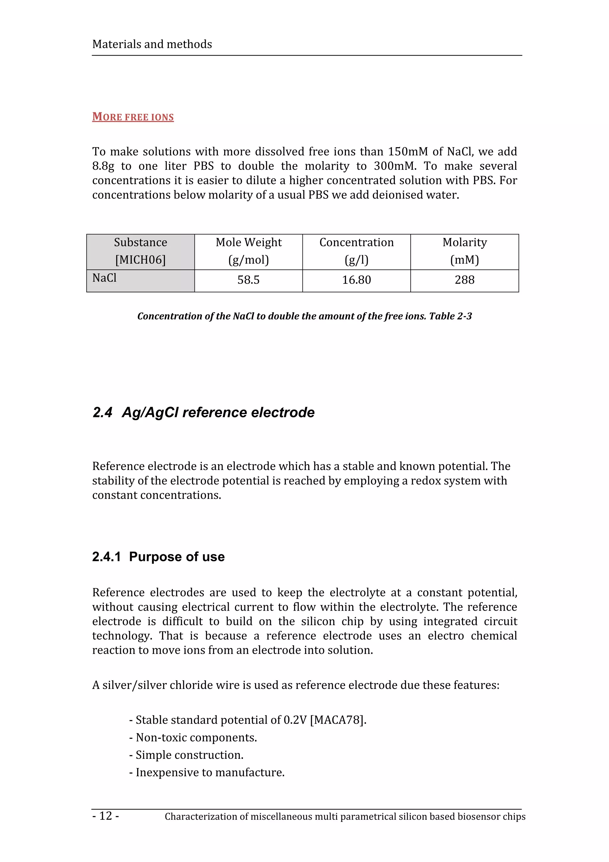 Materials and methods




MORE FREE IONS

To make solutions with more dissolved free ions than 150mM of NaCl, we add
8.8g to one liter PBS to double the molarity to 300mM. To make several
concentrations it is easier to dilute a higher concentrated solution with PBS. For
concentrations below molarity of a usual PBS we add deionised water.


   Substance               Mole Weight             Concentration               Molarity
   [MICH06]                 (g/mol)                    (g/l)                    (mM)
NaCl                            58.5                    16.80                    288

          Concentration of the NaCl to double the amount of the free ions. Table 2-3




2.4 Ag/AgCl reference electrode


Reference electrode is an electrode which has a stable and known potential. The
stability of the electrode potential is reached by employing a redox system with
constant concentrations.




2.4.1 Purpose of use

Reference electrodes are used to keep the electrolyte at a constant potential,
without causing electrical current to flow within the electrolyte. The reference
electrode is difficult to build on the silicon chip by using integrated circuit
technology. That is because a reference electrode uses an electro chemical
reaction to move ions from an electrode into solution.

A silver/silver chloride wire is used as reference electrode due these features:

         - Stable standard potential of 0.2V [MACA78].
         - Non-toxic components.
         - Simple construction.
         - Inexpensive to manufacture.


- 12 -          Characterization of miscellaneous multi parametrical silicon based biosensor chips
 