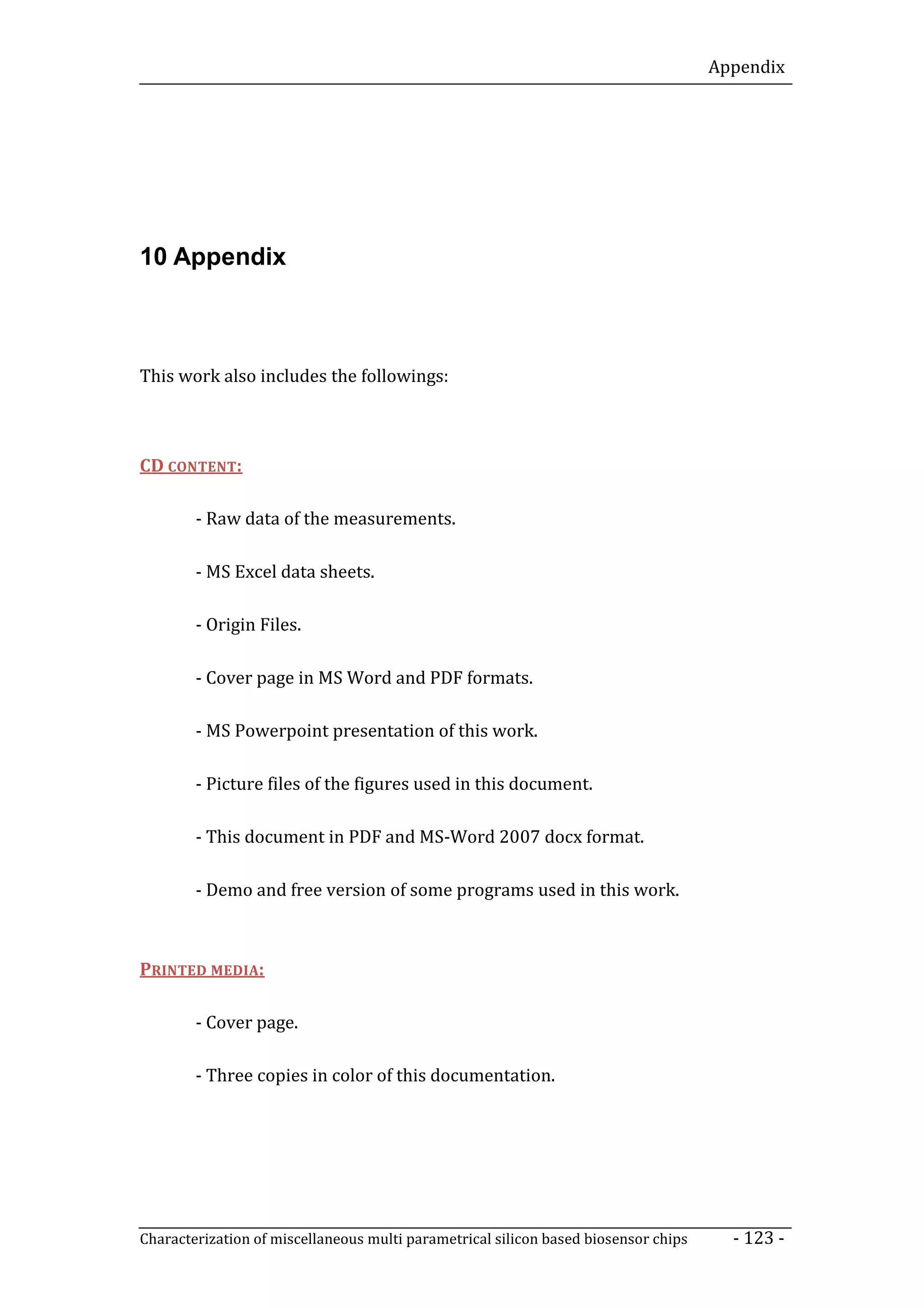 Appendix




10 Appendix



This work also includes the followings:



CD CONTENT:

        - Raw data of the measurements.

        - MS Excel data sheets.

        - Origin Files.

        - Cover page in MS Word and PDF formats.

        - MS Powerpoint presentation of this work.

        - Picture files of the figures used in this document.

        - This document in PDF and MS-Word 2007 docx format.

        - Demo and free version of some programs used in this work.



PRINTED MEDIA:

        - Cover page.

        - Three copies in color of this documentation.




Characterization of miscellaneous multi parametrical silicon based biosensor chips     - 123 -
 