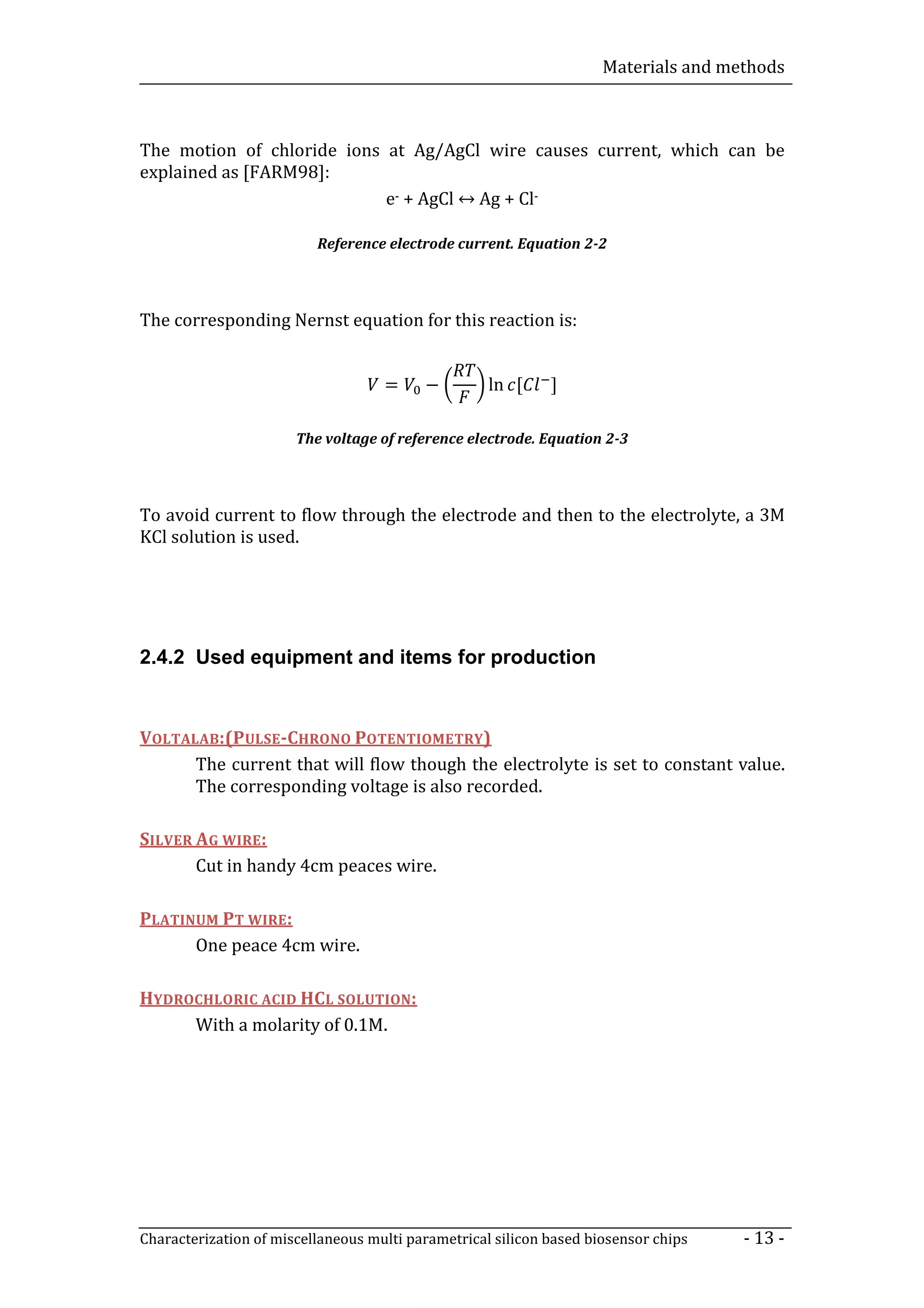 Materials and methods



The motion of chloride ions at Ag/AgCl wire causes current, which can be

                            e- + AgCl ↔ Ag + Cl-
explained as [FARM98]:


                          Reference electrode current. Equation 2-2



The corresponding Nernst equation for this reaction is:


                                    =     −         ln [     ]

                       The voltage of reference electrode. Equation 2-3




To avoid current to flow through the electrode and then to the electrolyte, a 3M
KCl solution is used.




2.4.2 Used equipment and items for production


VOLTALAB:(PULSE-CHRONO POTENTIOMETRY)
      The current that will flow though the electrolyte is set to constant value.
      The corresponding voltage is also recorded.

SILVER AG WIRE:
       Cut in handy 4cm peaces wire.

PLATINUM PT WIRE:
      One peace 4cm wire.

HYDROCHLORIC ACID HCL SOLUTION:
     With a molarity of 0.1M.




Characterization of miscellaneous multi parametrical silicon based biosensor chips   - 13 -
 