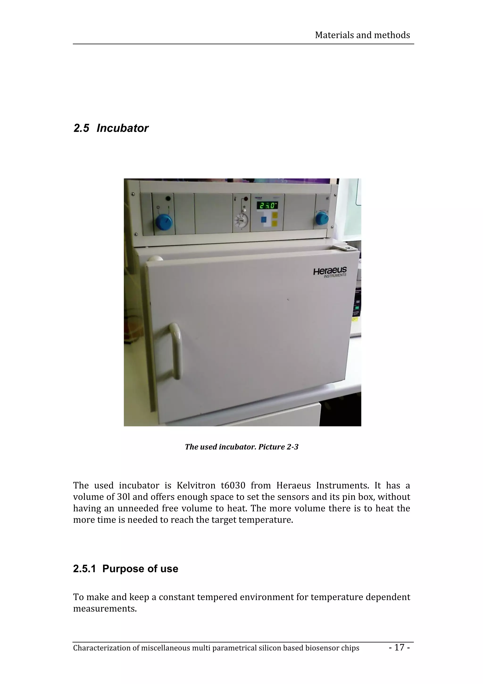 Materials and methods




2.5 Incubator




                               The used incubator. Picture 2-3



The used incubator is Kelvitron t6030 from Heraeus Instruments. It has a
volume of 30l and offers enough space to set the sensors and its pin box, without
having an unneeded free volume to heat. The more volume there is to heat the
more time is needed to reach the target temperature.




2.5.1 Purpose of use

To make and keep a constant tempered environment for temperature dependent
measurements.


Characterization of miscellaneous multi parametrical silicon based biosensor chips   - 17 -
 